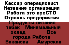 Кассир-операционист › Название организации ­ Работа-это проСТО › Отрасль предприятия ­ Продукты питания, табак › Минимальный оклад ­ 19 500 - Все города Работа » Вакансии   . Амурская обл.,Благовещенск г.